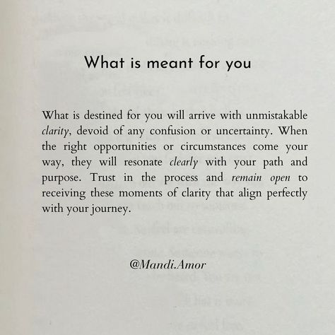 Trust the journey. What is destined for you will arrive unmistakably clear, resonating with your path and purpose. When the right opportunities or circumstances come your way, they will align perfectly, devoid of any confusion or uncertainty. Embrace the peace that accompanies this clarity and remain open to receiving these moments that guide you towards fulfillment and purpose. Have faith in the process and trust that what is truly meant for you will unfold with unmistakable certainty, l... Quotes About Following Your Own Path, Quotes About Paths In Life, Open To Receive Quotes, Uncertainty Quotes Relationships, Uncertainty Affirmations, Trusting The Process Quotes, Trust Your Journey Quotes, Certainty Quotes, Manifesting Peace