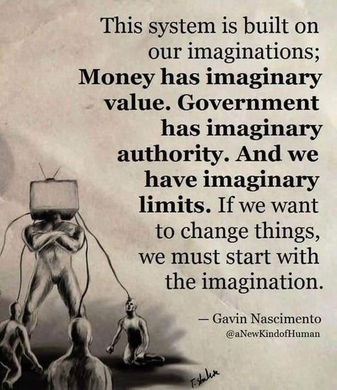 This system is built on our imaginations; Money has imaginary value. Government has imaginary authority. And we have imaginary limits. If we want to change things, we must start with the imagination. - Gavin Nascimento @aNewKindOfHuman Deep Truths, Historical Quotes, Albert Einstein Quotes, Philosophy Quotes, Philosophers, Wise Quotes, Thoughts Quotes, Meaningful Quotes, Wisdom Quotes