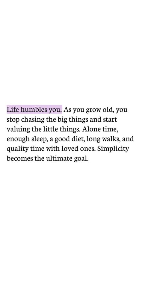 Life humbles you. As you grow old, you stop chasing the big things and start chasing the little things. Alone time, enough sleep, a good diet, long walks and quality time with loved ones. Simplicity is the ultimate goal. | thealignedlife.co | manifestation quotes, inspiring quotes, positive mindset Life Humbles You As You Grow Old, Life Notes Quotes, Improve Your Life Quotes, Time Life Quotes, Quotes About Starting Over My Life, There Comes A Time In Your Life Quote, Beautiful Long Quotes, Growing In Life Quotes, Quotes On Manifestation