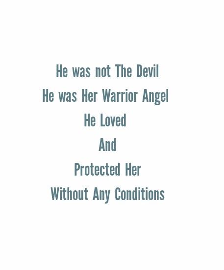 He was not The Devil 
He was Her Warrior Angel 
He Loved And Protected Her 
Without Any Conditions 

Love Quotes 
Relationship Goals Quotes 
Couple Goals Quotes 
Twinflame Quotes 
Soulmates Love Quotes 
Deep Feelings 
TrueLove 
Deep Love 
Forever Love 
Eternal love 
Bliss 
Past life lovers 
My Home My Heart 
My World 
My Today My Tomorrow 
My Present My Future 
My Happiness 
My Life My Love 
Mature Love
I kiss you 
I Need You
I Love You Quotes I Will Always Protect You Quotes, Feeling Protected Quotes Relationships, Protective Love Quotes, He Protects Me Quotes, Protect Her Quotes, Protective Quotes Relationships, His Love Quotes, Twinflames Quotes, Past Life Lovers