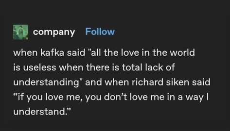 When kafka said “all the love in the world is useless when there is a total lack of understanding” and when richard silken said “if you love me, you dont love me in a way i understand” I Cannot Make You Understand Kafka, Lack Of Understanding Quotes, You Dont Understand Me, Kafka Love Quotes, Richard Silken, I Dont Understand You, Lack Of Love, Kafka Quotes, Understanding Quotes