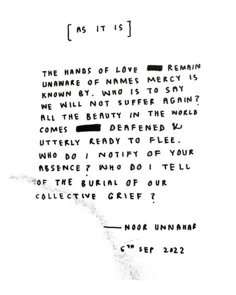 Noor Unnahar on Instagram: "[As It Is] The hands of love remain unaware of names mercy is known by. Who is to say we will not suffer again? All the beauty in the world comes deafened & utterly ready to flee. Who do I notify of your absence? Who do I tell of the burial of our collective grief? ✨🍊 (titled after Dorianne Laux 1996 piece)" Noor Unnahar, Miss U, I Miss U, Of Love, Poetry, Quotes, Quick Saves, Beauty, Instagram