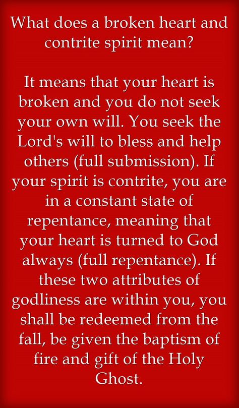 What does a broken heart and contrite spirit mean? It means that your heart is broken and you do not seek your own will. You seek the Lord's will to bless and help others (full submission). If your spirit is contrite, you are in a constant state of repentance, meaning that your heart is turned to God always (full repentance). If these two attributes of godliness are within you, you shall be redeemed from the fall, be given the baptism of fire and gift of the Holy Ghost. Fervent Prayer, Seek The Lord, Help Others, Room Idea, Holy Ghost, Mean It, Helping Others, Words Of Wisdom, Meant To Be