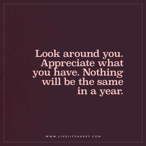 Life Quote: Look around you. Appreciate what you have. Nothing will be the same in a year. - Unknown Nothing Will Be The Same In A Year, Live Life Happy, Appreciate What You Have, Things Change, Love Me Quotes, Wonderful Words, Meaningful Words, Life I, Note To Self