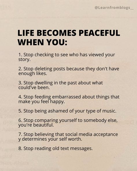 Life becomes peaceful when you: 1. Stop checking to see who has viewed your story. 2. Stop deleting posts because they don't have enough likes. 3. Stop dwelling in the past about what could've been. 4. Stop feeding embarrassed about things that make you feel happy. 5. Stop being ashamed of your type of music. 6. Stop comparing yourself to somebody else, you're beautiful. 7. Stop believing that social media acceptance y determines your self worth. 8. Stop reading old text messages. #l... Comparing Yourself, Self Pity, Stop Comparing, Somebody Else, Feel Happy, Comparing Yourself To Others, You're Beautiful, Self Worth, Types Of Music