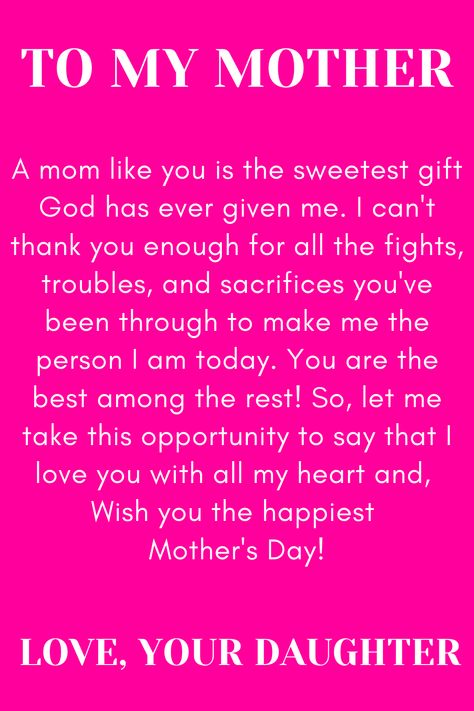 Message for Mom that says:

"To my Mother

A mom like you is the sweetest gift God has
ever given me. I can't thank you enough for
all the fights, troubles, and sacrifices you've
been through to make me the person I am
today. You are the best among the rest!"
So, let me take this opportunity to say that I
love you with all my heart and,
Wish you the happiest Mother's Day!

Love, your daughter. " Thank You Mom Quotes From Daughter Inspiration, Note To Mom From Daughter I Love You, Mother Day Message From Daughter, Thank You Mom For Giving Me Birth Quotes, Birthday Quotes For Mom From Daughter Unique, Strong Mom Quotes From Daughter, Love My Mother Quotes, Love Poems For My Mom, Quote To Mom From Daughter