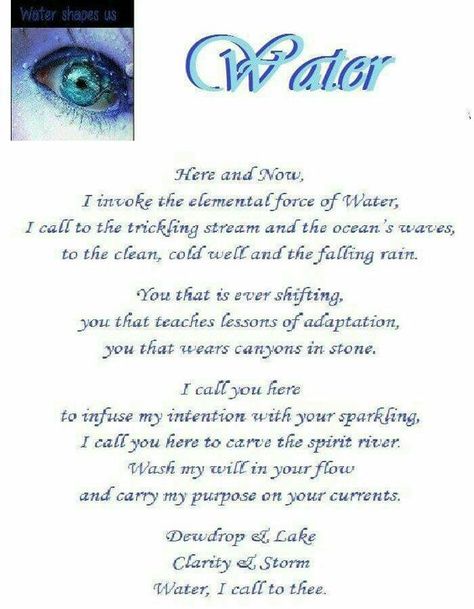 Water Element - Here and Now, I invoke the elemental force of Water, I call to the trickling stream and the ocean's waves, to the clean, cold well and the falling rain. You that is ever shifting, you that teaches lessons of adaptation, you that wears canyons in stone. I call you here to infuse my intention with your sparkling. I call you here to carve the spirit river. Wash my will in your flow and carry my purpose on your currents. Dewdrop and lake, clarity and storm, Water, I call to thee. Wiccan Elements, Water Spells, Solitary Witch, Water Magic, Element Of Water, Earth Air Fire Water, Water Witch, Black Magick, Tarot Magic