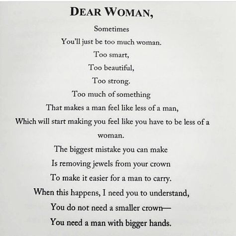 Dear Woman, Sometimes you'll just be too much woman. Too smart. Too beautiful. Too strong. Too much of something. That makes a man feel like less of a man, which will start making you feel like you have to be less of a woman. The biggest mistake you can make is removing jewels from your crown to make it easier for a man to carry. When this happens, I need you to understand, you do not need a smaller crown -- you need a man with bigger hands. Dear Women Quotes, Dear Woman Quotes, Crown Quotes, A Strong Woman, 21st Quotes, Courage Quotes, Fancy Food, Strong Women Quotes, Good Marriage