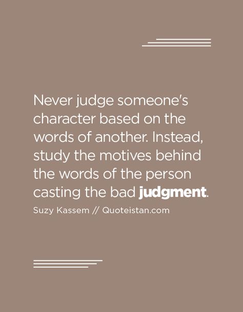 Never judge someone's character based on the words of another. Instead, study the motives behind the words of the person casting the bad judgment. Judge Of Character Quotes, Good Judge Of Character Quote, Never Judge Someone Quotes, Inspirational Quotes For Men Motivation, Judgment Quotes, Inspirational Quotes For Men, Quotes To Frame, Judgement Quotes, Mind Goals