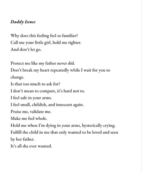 Daddy Issues
Why does this feeling feel so familiar?
Call me your little girl, hold me tighter.
And don't let go.
Protect me like my father never did.
Don't break my heart repeatedly while I wait for you to
change.
Is that too much to ask for?
I don't mean to compare, it's hard not to.
I feel safe in your arms.
I feel small, childish, and innocent again.
Praise me, validate me.
Make me feel whole.
Hold me when I'm dying in your arms, hysterically crying. Father Left Daughters, Crappy Parent Quotes Dads, Selfish Daughter Quotes, A Daughter Without A Father, Distant Father Quotes, The Absent Father Effect On Daughters, Daughter Without Father Quotes, Cute Father Daughter Quotes, Bad Dads Daughters