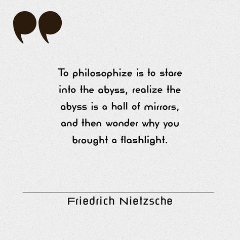 Quote: To philosophize is to stare into the abyss, realize the abyss is a hall of mirrors and then wonder why you brought a flashlight...

Attributed to: Friedrich Nietzsche Absurdism Quotes, Absurdism Philosophy, Abyss Quotes, Philosophical Poetry, Heavy Quotes, Existentialism Quotes, Friedrich Nietzsche Quotes, Stare Into The Abyss, Nietzsche Quotes