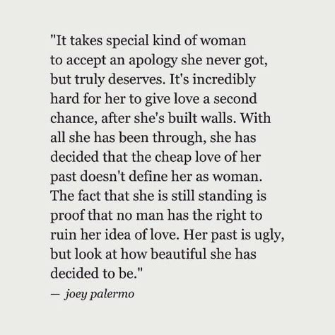 It takes a special kind of woman to accept an apology she never got, but truly deserves. It's incredibly hard for her to give love a second chance, after she's built walls. With all she has been through, she decided that the cheap love of her past does not define her as a woman. The fact that she is still standing is proof that no man has the right to ruin her idea of love. Her past is ugly, but look at how beautiful she has decided to be. —Joey Palermo Second Chance Quotes, Chance Quotes, Give Love, An Apology, After Life, Love Quotes For Her, Second Chance, Each Day, It Takes