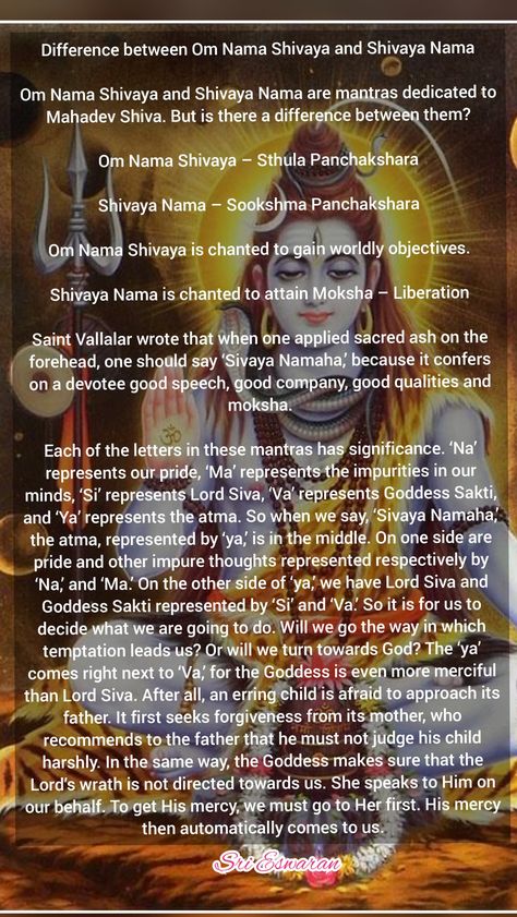 Difference between Om Nama Shivaya and Shivaya Nama  Om Nama Shivaya and Shivaya Nama are mantras dedicated to Mahadev Shiva. But is there a difference between them?  Om Nama Shivaya – Sthula Panchakshara  Shivaya Nama – Sookshma Panchakshara  Om Nama Shivaya is chanted to gain worldly objectives.  Shivaya Nama is chanted to attain Moksha – Liberation  Saint Vallalar wrote that when one applied sacred ash on the forehead, one should say ‘Sivaya Namaha,’ because it confers on a devotee good speec What Is Shiva, Vedas India, Om Namashivaya, Shiva Meditation, Hindu Vedas, Mahadev Shiva, Spiritual Stories, Mahakal Shiva, Hindu Rituals