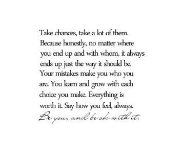 Amazon.com: Take chances, take a lot of them. Because honestly, no matter where you end up and with whom, it always ends up the way it should be. Your mistakes make you who you are. You learn and grow with each choice you make. Everything is worth it. Say how you feel, always. Be you, and be okay with it. Vinyl wall art Inspirational quotes and saying home decor decal sticker: Home & Kitchen Inspirational Quotes Decals, Art Inspirational Quotes, Take Chances, Now Quotes, Quote Decals, Art Quotes Inspirational, Vinyl Wall Art, Deep Thought Quotes, Wise Quotes