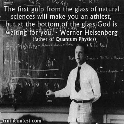 The first gulp from the glass of natural sciences will make you an atheist, but at the bottom of the glass God is waiting for you. - Werner Heisenberg (father of quantum physics) Werner Heisenberg, 5 Solas, Natural Science, Quantum Physics, Philosophy Quotes, The Glass, Quotable Quotes, Science And Nature, A Quote