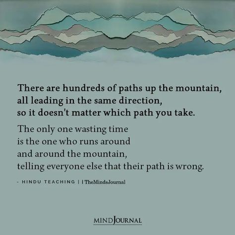 There are hundreds of paths up the mountain, all leading in the same direction, so it doesn’t matter which path you take. The only one wasting time is the one who runs around and around the mountain, telling everyone else that their path is wrong. - Hindu Teaching #lifelesson #life Paths In Life Quotes, Different Paths Quotes Life, Carve Your Own Path Quotes, Changing Paths In Life Quotes, Hindu Teachings, Different Paths Quotes, New Path In Life Quotes, Your Path Quotes, The Mountain Is You