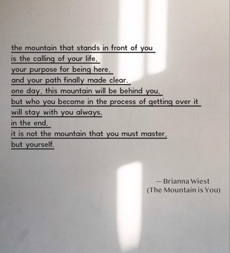 The mountain that stands in front of you is the calling of your life, your purpose for being here, and your path finally made clear. One day, this mountain will be behind you, but who you become in the process of getting over it will stay with you always. In the end, it is not the mountain that you must master, but yourself. #themountainisyou #goodreads #selfhelp #motivationalquotes #motivation #briannawiest #quotes #quoteoftheday #quotesaboutlife You Were Given This Mountain Quotes, This Is Not How My Story Ends Quotes, Being Behind In Life Quotes, Mountain Motivational Quotes, Mountain Healing Quotes, Mountain Life Quotes, The Mountain Is You Brianna Wiest Quotes, Life Journey Quotes Paths, The Mountain Is You Quotes