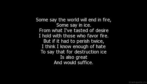 Fire and Ice Some say the world will end in fire, Some say in ice. From what I've tasted of desire I hold with those who favor fire. But if it had to perish twice, I think I know enough of hate To say that for destruction ice Is also great And would suffice. (Robert Frost) Robert Frost, Fire And Ice, Quince, Hold On, I Know, Cards Against Humanity, Collage, The World, Quotes