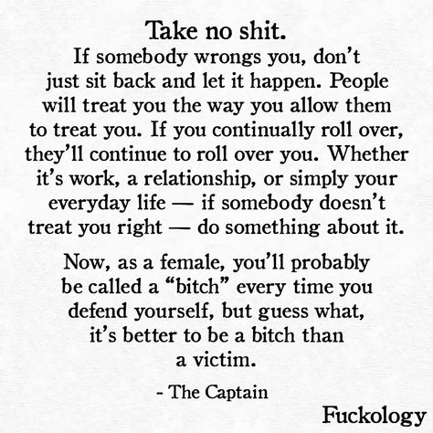 Take no shit. If somebody wrongs you, don’t just sit back and let it happen. People will treat you the way you allow them to treat you. If you continually roll over, they’ll continue to roll over you. Whether it’s work, a relationship, or simply your everyday life — if somebody doesn’t treat you right — do something about it. Now, as a female, you’ll probably be called a “bitch” every time you defend yourself, but guess what, it’s better to be a bitch than a victim. Treat Yourself Quotes, Wrong Quote, Victim Quotes, January 23, Quotes And Notes, Up Quotes, Badass Quotes, Truth Quotes, Quotes Thoughts