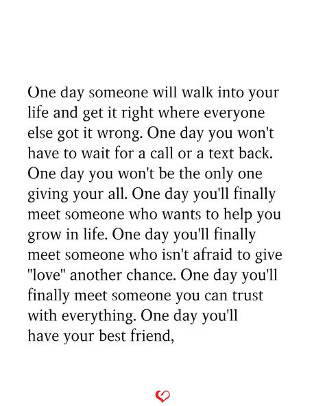 One day someone will walk into your life and get it right where everyone else got it wrong. One day you won't have to wait for a call or a text back. One day you won't be the only one giving your all. One day you'll finally meet someone who wants to help you grow in life. One day you'll finally meet someone who isn't afraid to give "love" another chance. One day you'll finally meet someone you can trust with everything. One day you'll have your best friend, You Can Be With Someone For Years Quotes, You Can Give Someone Everything, Knowing You Found The One Quote, When You Finally Find The One, When You Finally Meet The Right Person, One Day I Will Be Loved Quotes, Finally Finding The One Quotes, Someone Who Wants You Quotes, One Day You'll Realize Quotes