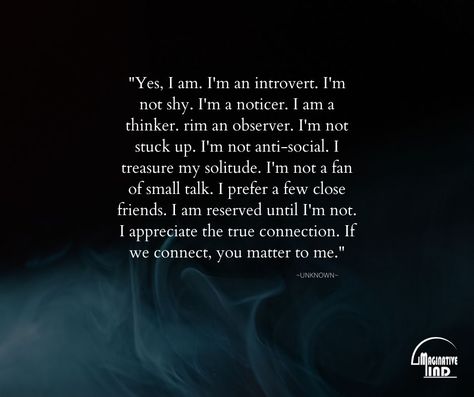 "Yes, I am. I'm an introvert. I'm not shy. I'm a noticer. I am a thinker. rim an observer. I'm not stuck up. I'm not anti-social. I treasure my solitude. I'm not a fan of small talk. I prefer a few close friends. I am reserved until I'm not. I appreciate the true connection. If we connect, you matter to me." #positivequotesmotivation #motivation #quote #lifequotes I'm Not Intimidating You're Intimidated, I’m A Catch Quotes, I’m Not A Convenience, Observer Quotes, True Connection, Apartment Hacks, Inspire Quotes, Stuck Up, Thought Provoking Quotes