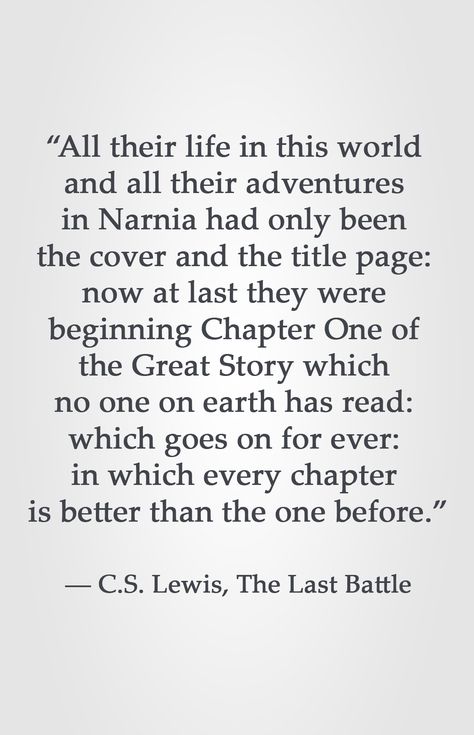 “All their life in this world  and all their adventures  in Narnia had only been  the cover and the title page:  now at last they were  beginning Chapter One of  the Great Story which  no one on earth has read:  which goes on for ever:  in which every chapter  is better than the one before.”  ― C.S. Lewis, The Last Battle Now At Last They Were Beginning Cs Lewis, C S Lewis Quote Narnia, Battle Quotes, Gather Quotes, Chronicles Of Narnia Books, The Last Battle, Narnia Quotes, Lewis Quotes, Cs Lewis Quotes