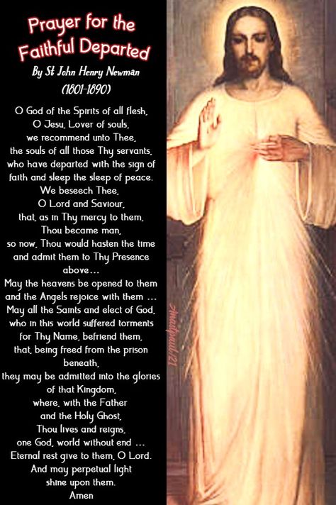 Prayer for the Faithful Departed By St John Henry Newman (1801-1890) O God of the Spirits of all flesh, O Jesu, Lover of souls, we recommend unto Thee, the souls of all those Thy servants, who have departed with the sign of faith and sleep the sleep of peace. We beseech Thee, O Lord and Saviour, that, as in Thy mercy to them, Thou became man, so now, Thou would hasten the time May The Souls Of The Faithfully Departed, St Gerard Prayer, St Gertrude Prayer For Souls, Dark Night Of The Soul St John Of The Cross, Purgatory Prayer, Holy Souls In Purgatory, John Henry Newman, Souls In Purgatory, Gossip Quotes