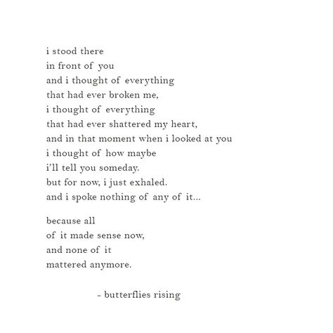 i stood there in front of you and i thought of everything that had ever broken me, i thought of everything that had ever shattered my heart, and in that moment when i looked at you i thought of how maybe i’ll tell you someday. but for now, i just exhaled. and i spoke nothing of any of it…  because all of it made sense now, and none of it mattered anymore.  – butterflies rising Everything Is Beautiful When You Look At It With Love, Right In Front Of You Quotes, When You Look At Me Quotes, Stood Up Quotes, Tell Me You Love Me Quotes, All Or Nothing Quotes, Shattered Quotes, You Shattered My Heart Quotes, Nothing Matters Anymore