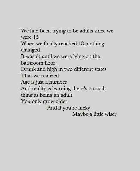 We had been trying to be adults since we were 15. When we finally reached 18, nothing changed. It wasn't until we were lying on the bathroom floor drunk and high in two different states that we realized age is just a number and reality is learning there's no such thing as being an adult you only grow older and if you're lucky maybe a little wiser. Poem Quotes, Quotes Words, Poetry Quotes, Pretty Words, Great Quotes, Beautiful Words, Cool Words, Words Quotes, Favorite Quotes