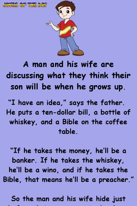 A man and his wife are discussing what they think their son will be when he grows up.   “I have an idea,” says the father. He puts a ten-dollar bill, a bottle of whiskey, and a Bible on the coffee table.   “If he takes the money, he’ll be a... Parent Jokes Hilarious, Hilarious Clean Jokes, Jokes Hilarious Funny Humour Clean, Funny Clean Humor, Clean Funny Jokes Hilarious, Clean Humor Hilarious, Rasist Jokes Funny, Jokes For Parents, Hilarious Jokes Laughing So Hard To Tell