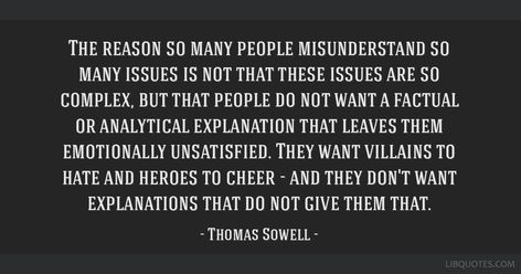 Thomas Sowell Quote: The reason so many people misunderstand so many issues is not that these issues are so complex, but that people do not want a factual or analytical explanation that leaves them emotionally unsatisfied. They want villains to hate and heroes to cheer - and they don't want explanations that do not give them that. The Bell Jar Sylvia Plath, Bell Jar Sylvia Plath, Complex Quotes, Sowell Quotes, Paul Apostle, Ayn Rand Quotes, Elisabeth Elliot Quotes, Sylvia Plath Quotes, Max Muncy