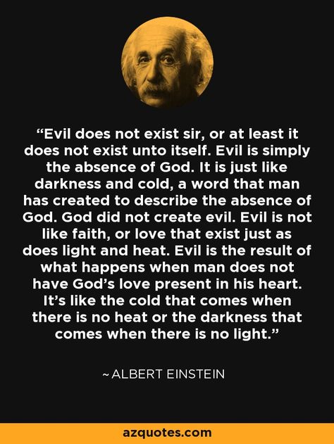 Evil does not exist sir, or at least it does not exist unto itself. Evil is simply the absence of God. It is just  like darkness and cold, a word that man has created  to describe the absence of God. God did not create  evil. Evil is not like faith, or love that exist just as  does light and heat. Evil is the result of what happens when man does not have God's love present in his heart. It's like the cold that comes when there is no heat or the darkness that comes when there is no light. Darkness Is The Absence Of Light, God Is Light In Him There Is No Darkness, Does God Exist, Albert Einstein Quotes About God, What God Cannot Do Does Not Exist, Evil Quotes, Existence Of God, Albert Einstein Quotes, Einstein Quotes