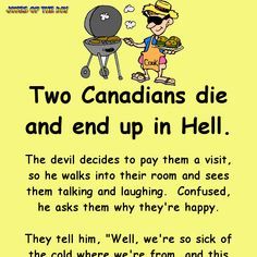 Two Canadians die and end up in Hell. The devil decides to pay them a visit, so he walks into their room and sees them talking and laughing.  Confused, he asks them why they're happy. They tell him, "Well, we're so sick of the cold where we're from, and this place is nice and toasty." The devil, annoyed, storms away and goes to Hell's boiler room, where he turns up the temperature. He goes back to the Canadians' room, along the way being begged by all sorts of people to put the heating back ... Jokes To Tell, Sick Humor, Clean Funny Jokes, Funny Jokes To Tell, Wife Jokes, Trending Topic, Funny Long Jokes, Clean Jokes, Long Jokes