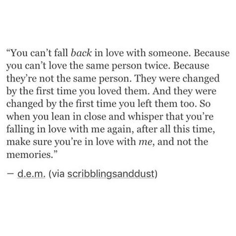 You can't fall back in love with someone. Because you can't love the same person twice. Because they're not the same person. They were changed by the first time you loved them. And they were changed by the first time you left them too. So when you lean in close and whisper that size falling in love with me again, after all this time, make sure you're in love with me, and not the memories. Can We Fall In Love Again Quotes, Never Fall In Love With The Same Person Twice, First Love Comes Back Quotes, Falling In Love With The Same Person, When Someone Comes Back Into Your Life, You Fall In Love 3 Times In Your Life, Fall Back In Love With Yourself, Falling Back In Love Quotes, Falling In Love Again With Same Person