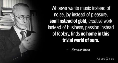 Whoever wants music instead of noise, joy instead of pleasure, soul instead of gold, creative work instead of business, passion instead of foolery, finds no home in this trivial world of ours. - Hermann Hesse #music #joy #world #hermann #hesse #creativity #passion Herman Hesse Quotes, Hermann Hesse Quotes, Herman Hesse, Rare Quote, 25th Quotes, Hermann Hesse, Unspoken Words, Philosophical Quotes, Interesting Quotes