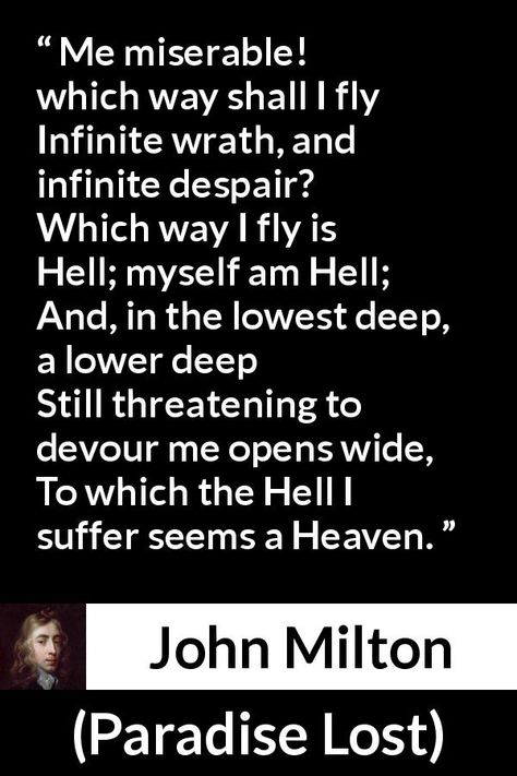 John Milton quote about hell from Paradise Lost (1667) - Me miserable! which way shall I fly Infinite wrath, and infinite despair? Which way I fly is Hell; myself am Hell; And, in the lowest deep, a lower deep Still threatening to devour me opens wide, To which the Hell I suffer seems a Heaven. John Milton Paradise Lost Quotes, Paradise Lost Quotes, Paradise Lost, John Milton Quotes, John Milton Paradise Lost, Milton Paradise Lost, John Milton, Meaningful Poems, Inspirational Memes