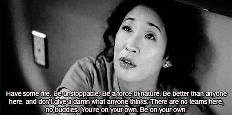 "Have some fire. Be unstoppable. Be a force of nature. Be better than anyone here and don't give a damn what anyone thinks. There are no teams here, no buddies. You are on your own. Be your own." Cristina Yang on Grey's Anatomy; Grey's Anatomy quotes Doctor Things, Greys Quotes, Christina Yang, Anatomy Quotes, Grey Quotes, Pa School, Grey's Anatomy Quotes, Cristina Yang, Under Your Spell