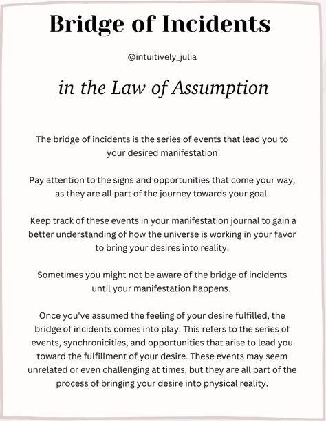 In the Law of Assumption it states what you assume to be true is true. That your internal thoughts reflect your external reality. You can manifest anything that you assume to be true in your reality. The bridge of incidents are events that lead up to you receiving your desire. Sometimes you might not be aware that the events are part of the bridge of incidents until after you received your manifestation. Manifestation Law Of Assumption, Internal Thoughts, The Professional Movie, The Law Of Assumption, Law Of Assumption, Manifest Anything, The Bridge, Bridge, Spirituality