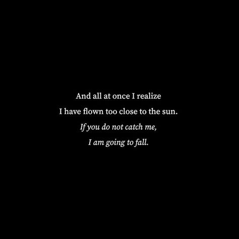 Black background, centered white words reading, "And all at once I realize I have flown too close to the sun. If you do not catch me, I am going to fall." Fall Poetry, Love Fear, Icarus Fell, Sun Quotes, Poetic Quote, Closer To The Sun, Poetry Lines, Quotes About Everything, Autumn Quotes