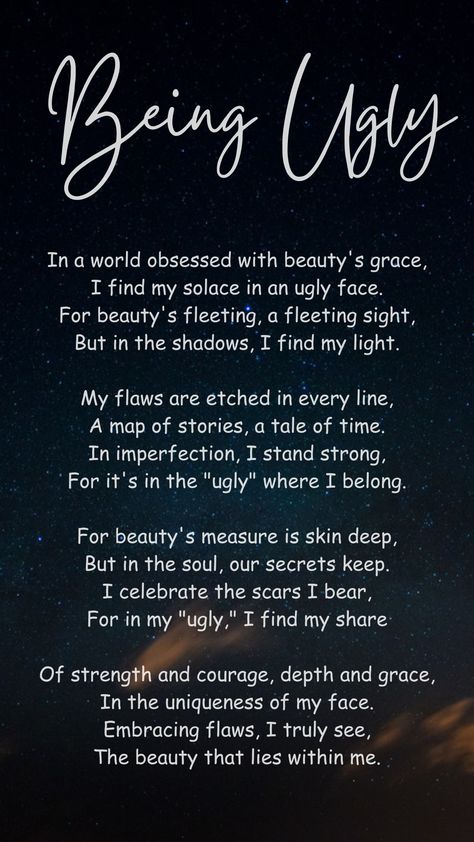 This poem challenges society's obsession with physical beauty and celebrates imperfections. The speaker finds strength and character in what others might consider "ugly." They view their flaws as a part of their life story and see their imperfections as a source of resilience. The poem emphasizes that true beauty is found within a person's soul, in their experiences and uniqueness. By accepting their flaws, the speaker discovers the beauty that lies within them. Ballad Poem, Physical Beauty, Poetry Lessons, The Poem, Poems Beautiful, Stand Strong, Study Tips College, Life Story, Life Stories