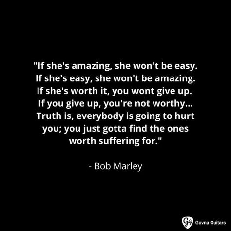 "If she's amazing, she won't be easy. If she's easy, she won't be amazing. If she's worth it, you wont give up. If you give up, you're not worthy. ... Truth is, everybody is going to hurt you; you just gotta find the ones worth suffering for." - Bob Marley Girl Boss Quotes Business, Confused Love Quotes, Best Sayings, Confused Love, Marley Quotes, Bob Marley Quotes, Worth Quotes, Shes Amazing, Girl Boss Quotes