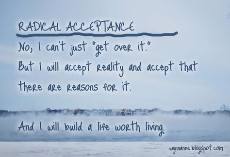 Wynn Anne's Meanderings: Radical Acceptance  | No, I can't just "get over it." But I will accept reality and accept that there are reasons for it. And I will build a life worth living. Accept Reality, Acceptance Quotes, Inspirational Quotes Encouragement, Dbt Skills, Life Worth Living, Clinical Social Work, Radical Acceptance, Dialectical Behavior Therapy, Therapy Quotes