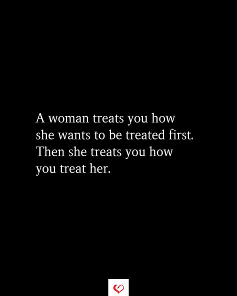 A woman treats you how she wants to be treated first. Then she treats you how you treat her. How To Treat Women Quotes, Treat Them Like They Treat You Quotes, She Takes Care Of Everyone Else Quotes, I Deserve To Be Treated Like A Queen, I Just Want To Be Treated Right Quotes, Treat Me Well Quotes, How Men Should Treat Women Quotes, Being Treated Badly Quotes, How Real Men Treat Women