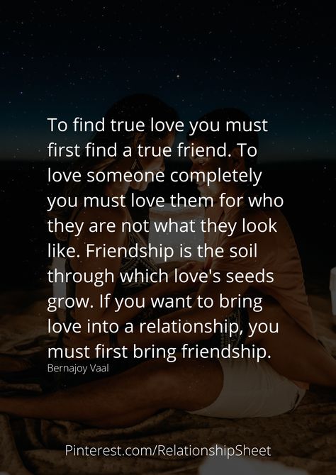 To find true love you must first find a true friend. To love someone completely you must love them for who they are not what they look like. Friendship is the soil through which love's seeds grow. If you want to bring love into a relationship, you must first bring friendship. Friendship Before Relationship Quotes, The Best Relationships Start As Friends, Friendship Vs Love, Go With The Flow Relationship Quotes, True Love Starts With Friendship, Love Starts With Friendship, Friendship Turned Into Love Quotes, Be Friends First Relationships, From Friends To Lovers