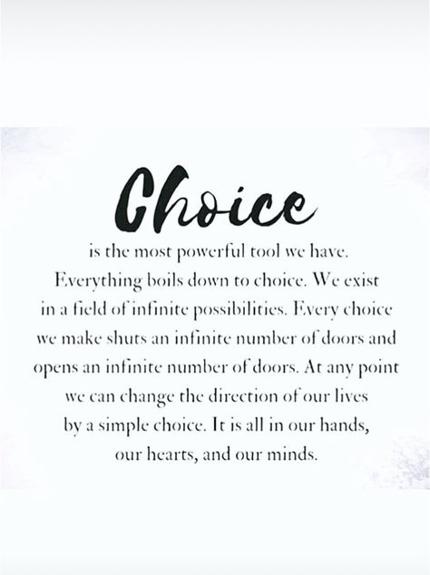 Choice is the most powerful tool we have. Everything boils down to choice. We exist in a field of infinite possibilities. Every choice we make shuts an infinite number of doors and opens an infinite number of doors. At any point we can change the direction of our lives by a simple choice. It is all in our hands, our hearts, and our minds. We All Have Choices Quote, Power Of Change Quotes, Make The Most Of It Quotes, Open To Change Quotes, Shut Doors Quotes, You Have Two Choices Quote, Power Of Choice Quotes, It's Your Responsibility Quotes, Boiling Point Quotes