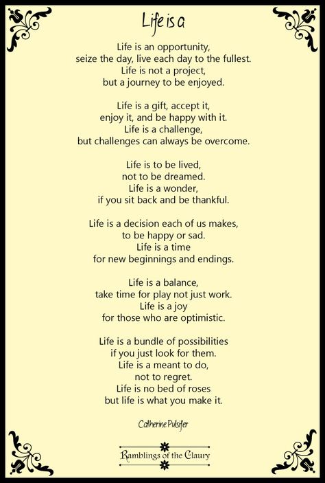 Life is an opportunity, seize the day, live each day to the fullest. Life is not a project, but a journey to be enjoyed. Life is a gift, accept it, enjoy it, and be happy with it. Life is a challenge, but challenges can always be overcome. Life is to be lived, not to be dreamed. Life is a wonder, if you sit back and be thankful. Life is a decision each of us makes, to be happy or sad. Life is a time for new beginnings and endings... #Pulsifer #poem #poetry #life #positivity #happiness Happy Poems Positive, Poems About New Beginnings, Poems About Dreams, Short Poems About Life, Poems By Famous Poets, Simple Essay, Graduation Poems, Life Essay, Time For New Beginnings