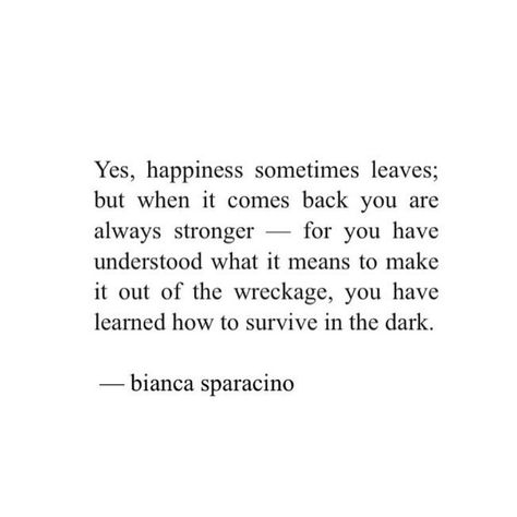 Yes, happiness sometimes leaves; but when it comes back you are always stronger - for you have understood what it means to make it out of the wreckage, you have learned how to survive in the dark. Bianca Sparacino Bianca Sparacino Quotes, Bianca Sparacino, Life Quotes Love, Poem Quotes, What’s Going On, Poetry Quotes, Note To Self, Pretty Words, Beautiful Words