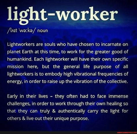 Light-worker /\nt noun Lightworkers are souls who have chosen to incarnate on planet Earth at this time, to work for the greater good of humankind. Each lightworker will have their own specific mission here, but the general life purpose of all lightworkers is to embody high vibrational frequencies of energy, in order to raise up the vibration of the collective. Early in their lives - they often had to face immense challenges, in order to work through their own healing so that they can truly & au Lightworker Spirituality, Clairvoyant Psychic Abilities, Lightworker Quotes, Spirituality Energy Universe, Light Worker, Spiritual Awakening Signs, Vibrational Frequency, Energy Healing Spirituality, Awakening Quotes