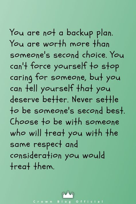 You are not a backup plan. You are worth more than someone's second choice. You can't force yourself to stop caring for someone, but you can tell yourself that you deserve better. Never settle to be someone's second best. Choose to be with someone who will treat you with the same respect and consideration you would treat them. Second Choice Quotes, Consideration Quotes, Letting You Go Quotes, Be With Someone Who, Choices Quotes, Funny Relationship Quotes, Go For It Quotes, Second Choice, Stop Caring