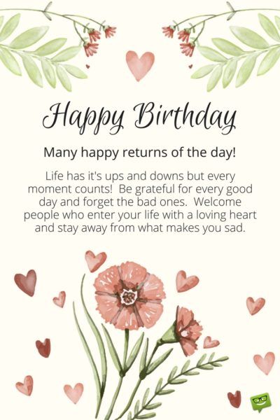 Happy Birthday.  Many happy returns of the day!  Life has it's ups and downs and every moment counts.  Be grateful for every good day and forget the bad ones.  Welcome people who enter your life with a loving heart and stay away from what makes you sad. Inspirational Birthday Message, Birthday Wishes For A Friend Messages, Birthday Messages For Sister, Inspirational Birthday Wishes, Birthday Wishes For Her, Birthday Card Messages, Birthday Wishes For Friend, Happy Birthday Wishes Images, Happy Returns